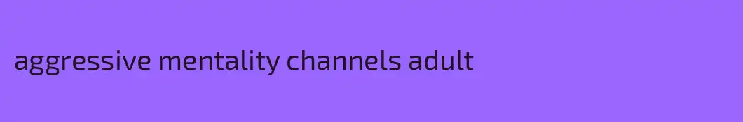 aggressive mentality channels adult